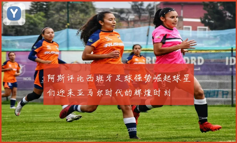 阿斯评论西班牙足球强势崛起球星们迎来亚马尔时代的辉煌时刻