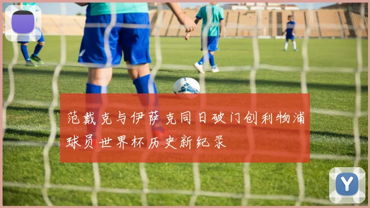 范戴克与伊萨克同日破门创利物浦球员世界杯历史新纪录