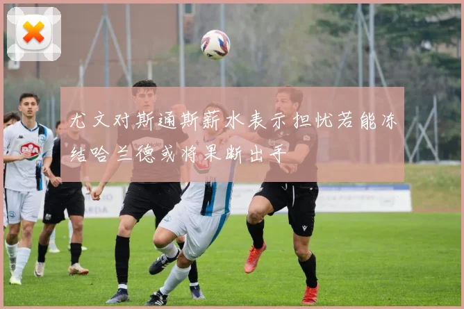 尤文对斯通斯薪水表示担忧若能冻结哈兰德或将果断出手