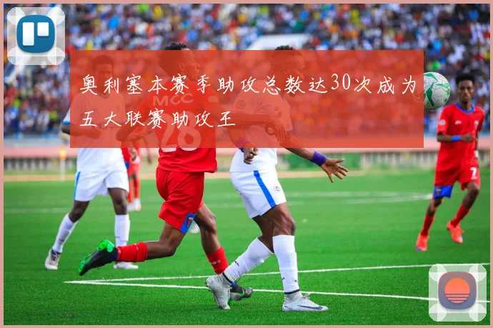 奥利塞本赛季助攻总数达30次成为五大联赛助攻王
