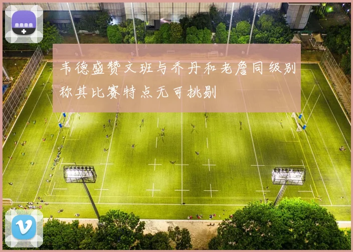 韦德盛赞文班与乔丹和老詹同级别称其比赛特点无可挑剔