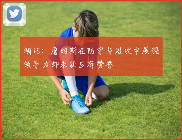 湖记：詹姆斯在防守与进攻中展现领导力却未获应有赞誉