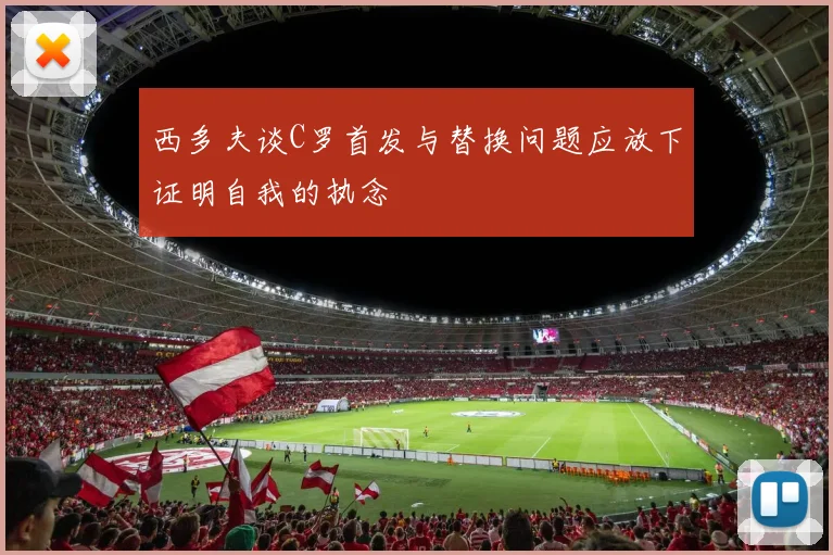 西多夫谈C罗首发与替换问题应放下证明自我的执念