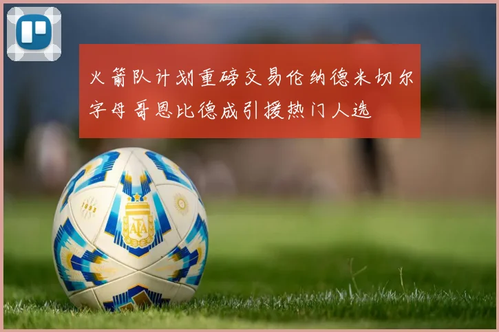 火箭队计划重磅交易伦纳德米切尔字母哥恩比德成引援热门人选