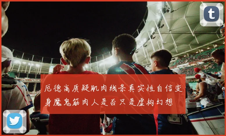 厄德高质疑肌肉线条真实性自信变身魔鬼筋肉人是否只是虚构幻想