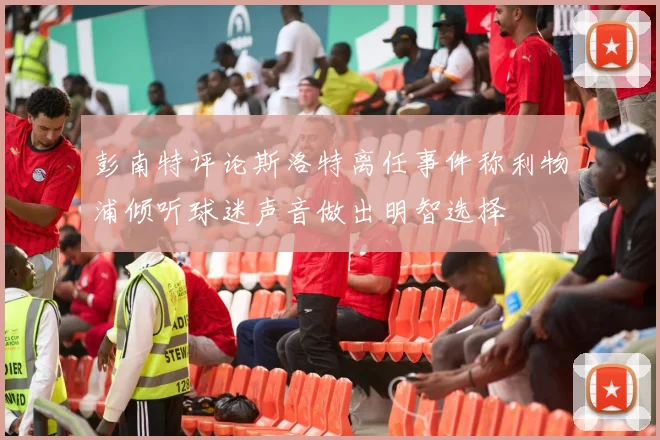 彭南特评论斯洛特离任事件称利物浦倾听球迷声音做出明智选择