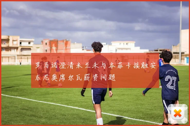 罗马诺澄清米兰未与本菲卡接触安东尼奥席尔瓦薪资问题