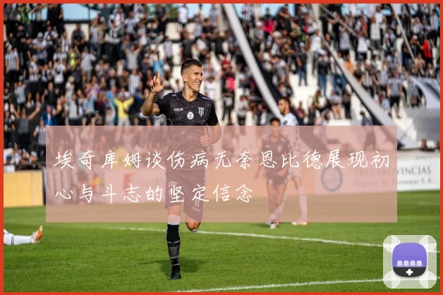 埃奇库姆谈伤病无奈恩比德展现初心与斗志的坚定信念
