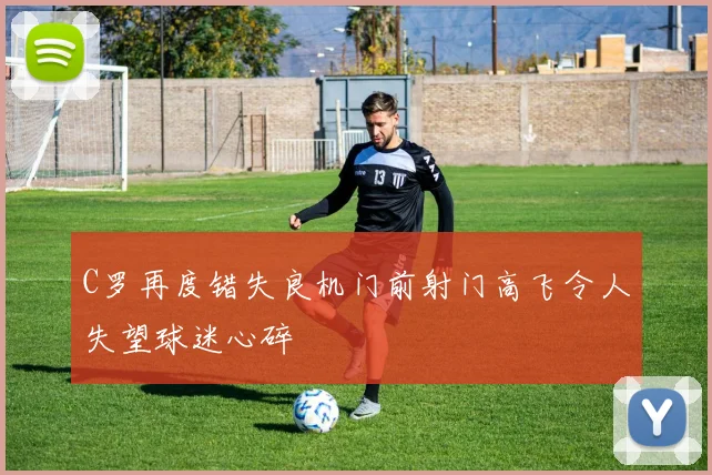 C罗再度错失良机门前射门高飞令人失望球迷心碎