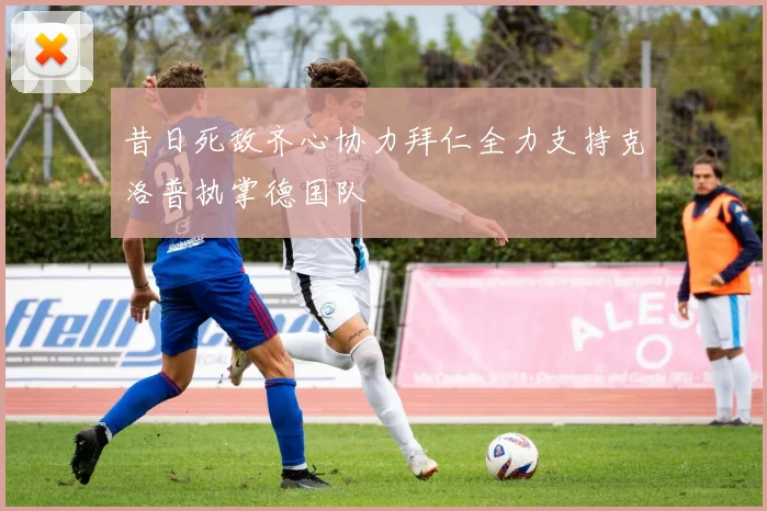 昔日死敌齐心协力拜仁全力支持克洛普执掌德国队