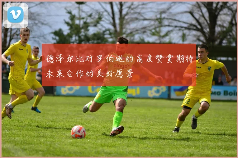 德泽尔比对罗伯逊的高度赞赏期待未来合作的美好愿景