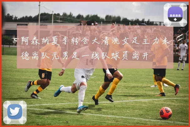 阿森纳夏季转会大清洗女足主力米德离队无男足一线队球员离开