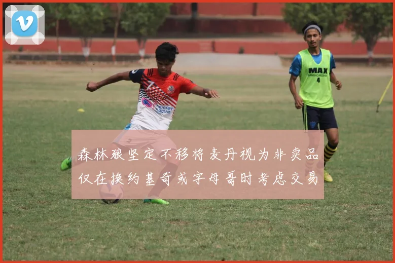 森林狼坚定不移将麦丹视为非卖品仅在换约基奇或字母哥时考虑交易