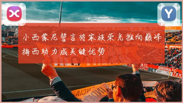 小西蒙尼誓言将家族荣光推向巅峰梅西助力成关键优势