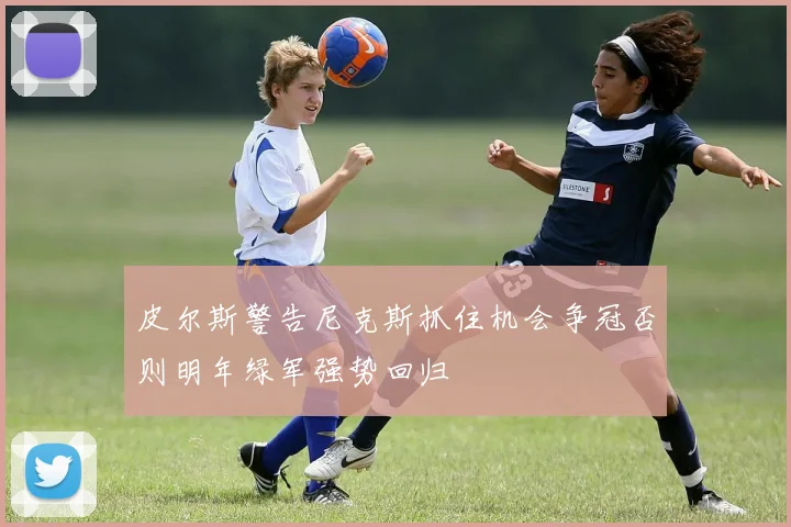 皮尔斯警告尼克斯抓住机会争冠否则明年绿军强势回归