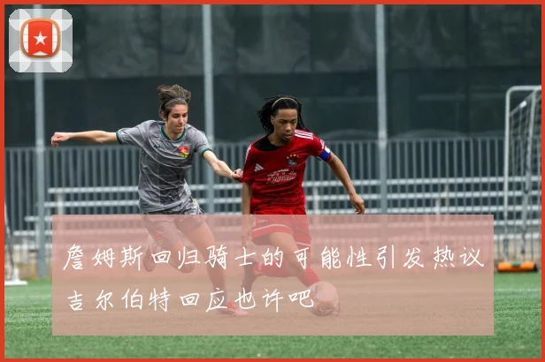 詹姆斯回归骑士的可能性引发热议吉尔伯特回应也许吧