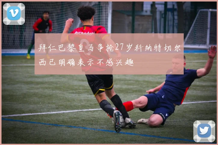 拜仁巴黎皇马争抢27岁科纳特切尔西已明确表示不感兴趣