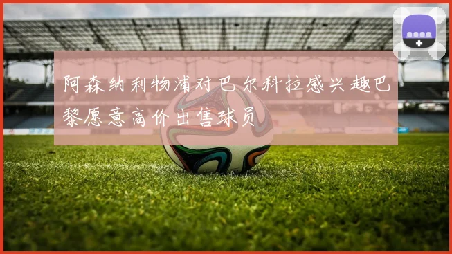 阿森纳利物浦对巴尔科拉感兴趣巴黎愿意高价出售球员