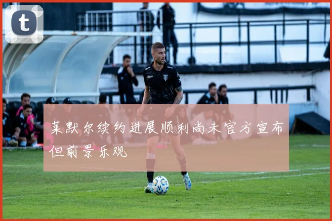 莱默尔续约进展顺利尚未官方宣布但前景乐观