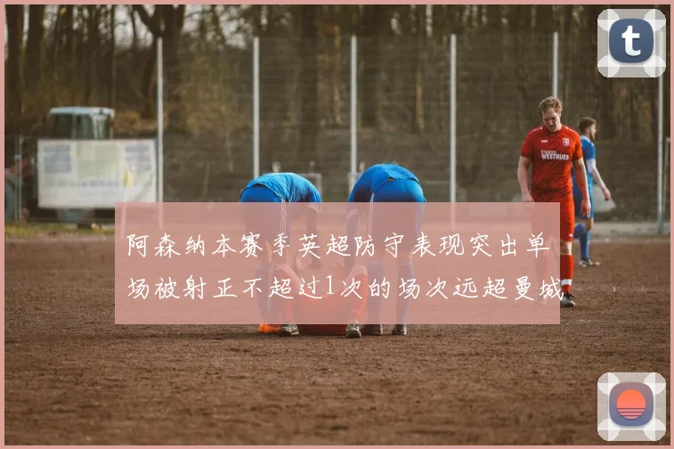 阿森纳本赛季英超防守表现突出单场被射正不超过1次的场次远超曼城
