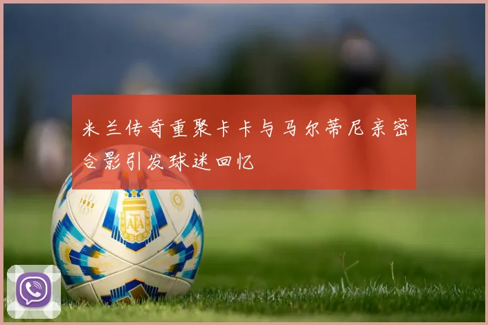 米兰传奇重聚卡卡与马尔蒂尼亲密合影引发球迷回忆