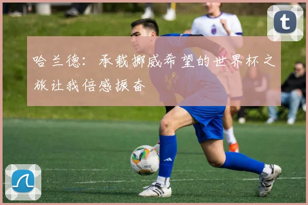 哈兰德：承载挪威希望的世界杯之旅让我倍感振奋